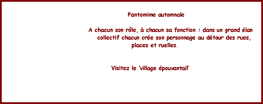 Zone de Texte:                   Pantomime automnale                               A chacun son rle,  chacun sa fonction : dans un grand lan                                  collectif chacun cre son personnage au dtour des rues,                 places et ruelles.             Visitez le village pouvantail    